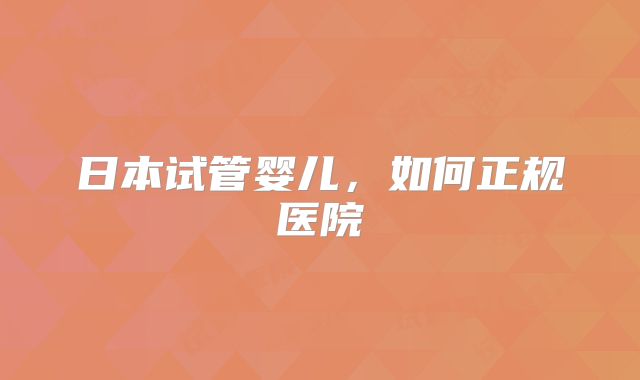 日本试管婴儿,如何正规医院