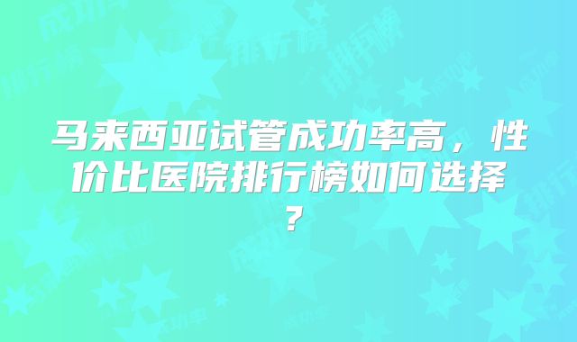 马来西亚试管成功率高，性价比医院排行榜如何选择？