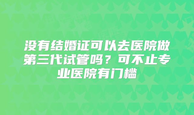 没有结婚证可以去医院做第三代试管吗?可不止专业医院有门槛