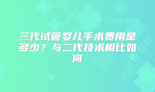 三代试管婴儿手术费用是多少?与二代技术相比如何