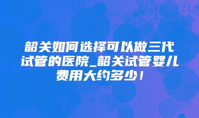 韶关如何选择可以做三代试管的医院_韶关试管婴儿费用大约多少!