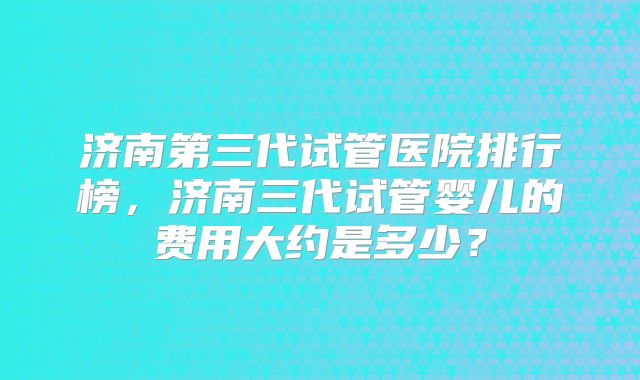 济南第三代试管医院排行榜,济南三代试管婴儿的费用大约是多少?
