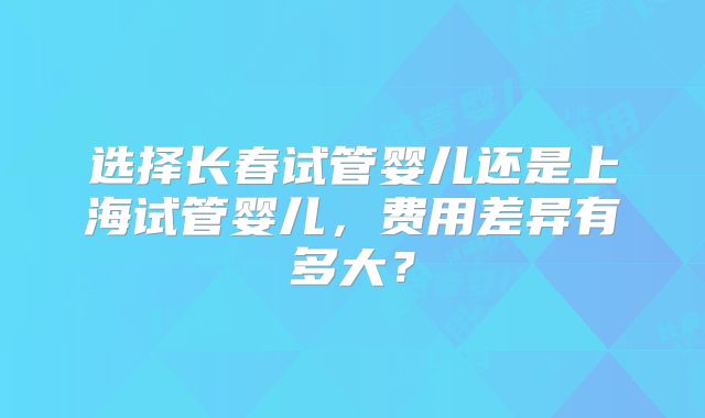 选择长春试管婴儿还是上海试管婴儿,费用差异有多大?