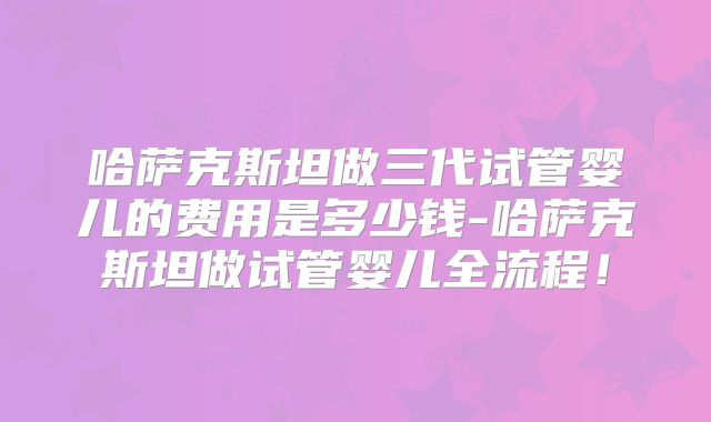 哈萨克斯坦做三代试管婴儿的费用是多少钱-哈萨克斯坦做试管婴儿全流程!