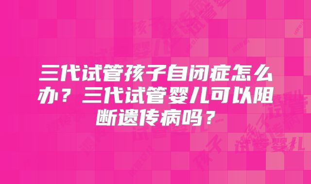 三代试管孩子自闭症怎么办?三代试管婴儿可以阻断遗传病吗?