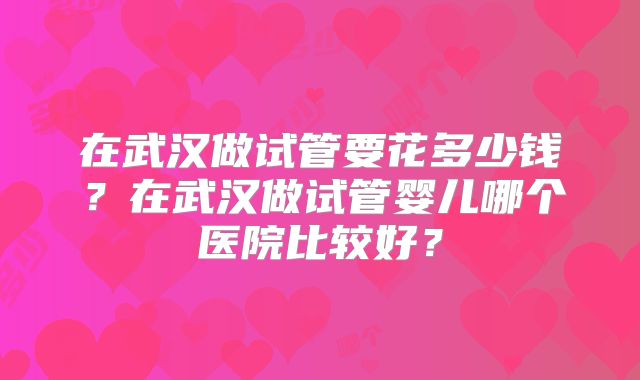 在武汉做试管要花多少钱?在武汉做试管婴儿哪个医院比较好?