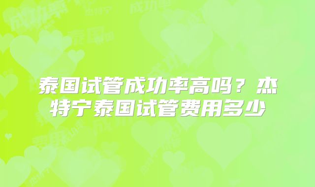 泰国试管成功率高吗?杰特宁泰国试管费用多少