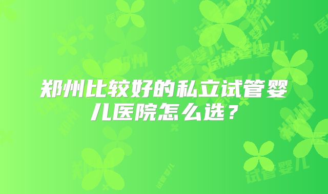 郑州比较好的私立试管婴儿医院怎么选?