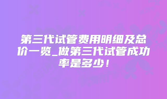 第三代试管费用明细及总价一览_做第三代试管成功率是多少!