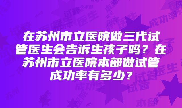 在苏州市立医院做三代试管医生会告诉生孩子吗？在苏州市立医院本部做试管成功率有多少？