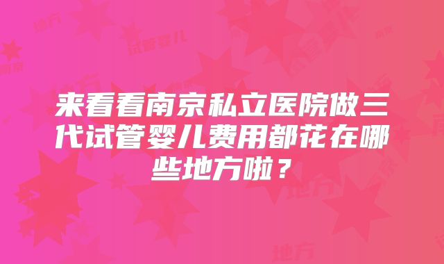 来看看南京私立医院做三代试管婴儿费用都花在哪些地方啦?