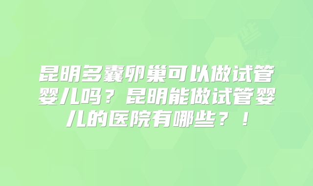 昆明多囊卵巢可以做试管婴儿吗?昆明能做试管婴儿的医院有哪些?!
