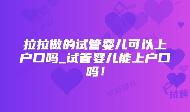 拉拉做的试管婴儿可以上户口吗_试管婴儿能上户口吗！