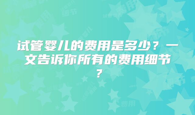 试管婴儿的费用是多少?一文告诉你所有的费用细节?