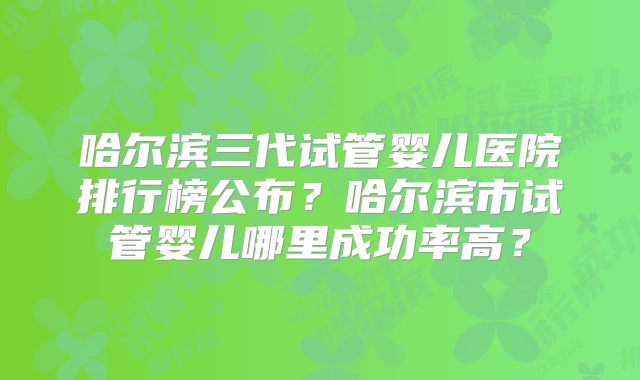哈尔滨三代试管婴儿医院排行榜公布?哈尔滨市试管婴儿哪里成功率高?