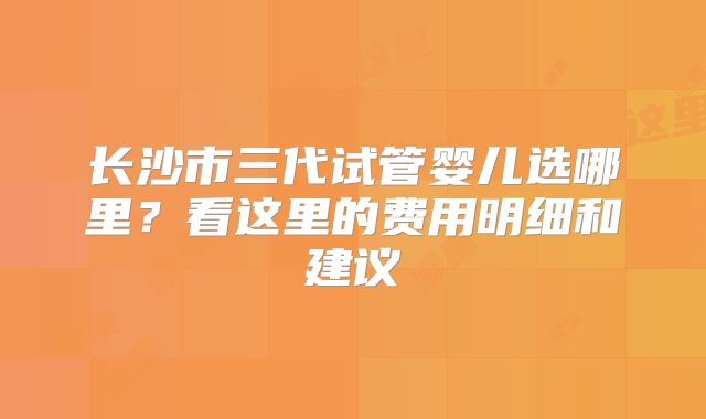 长沙市三代试管婴儿选哪里？看这里的费用明细和建议
