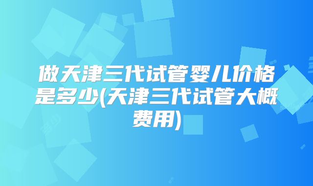 做天津三代试管婴儿价格是多少(天津三代试管大概费用)
