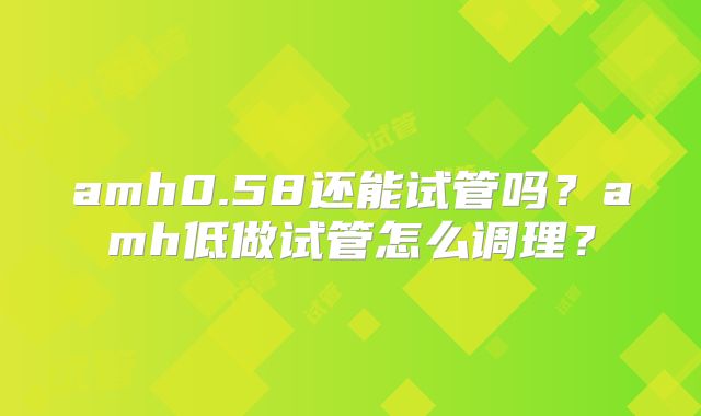 amh0.58还能试管吗?amh低做试管怎么调理?