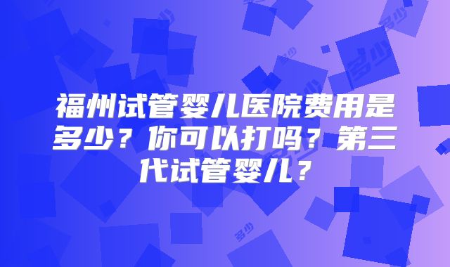 福州试管婴儿医院费用是多少？你可以打吗？第三代试管婴儿？