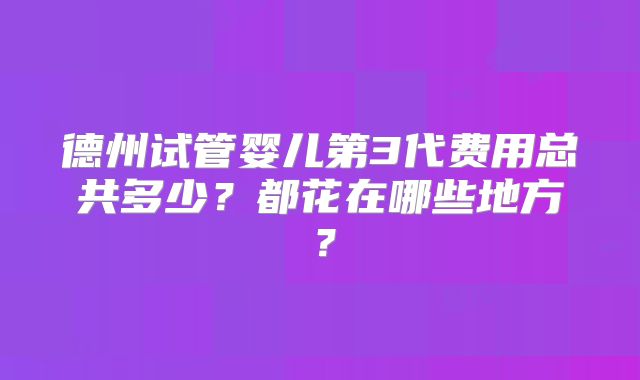 德州试管婴儿第3代费用总共多少？都花在哪些地方？