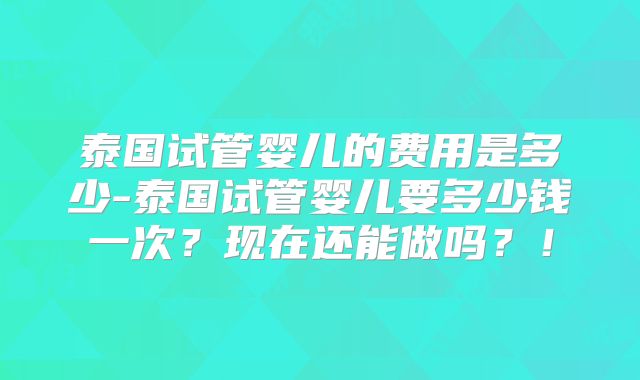 泰国试管婴儿的费用是多少-泰国试管婴儿要多少钱一次?现在还能做吗?!