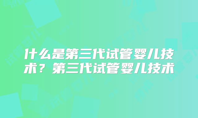 什么是第三代试管婴儿技术?第三代试管婴儿技术