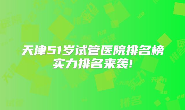 天津51岁试管医院排名榜实力排名来袭!