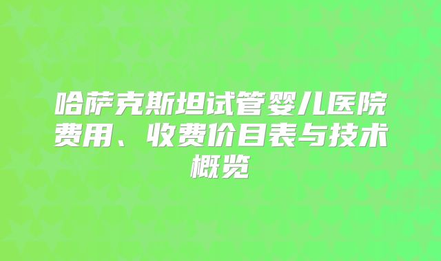 哈萨克斯坦试管婴儿医院费用、收费价目表与技术概览