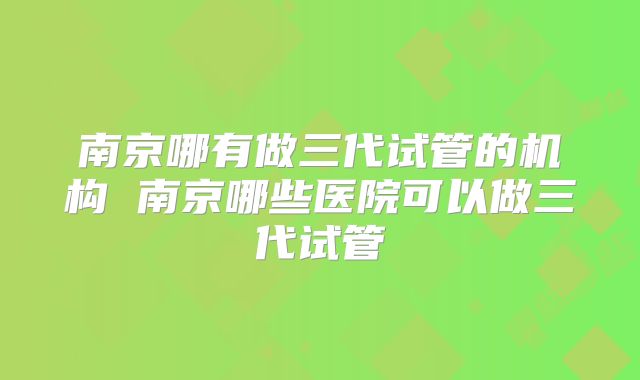 南京哪有做三代试管的机构 南京哪些医院可以做三代试管