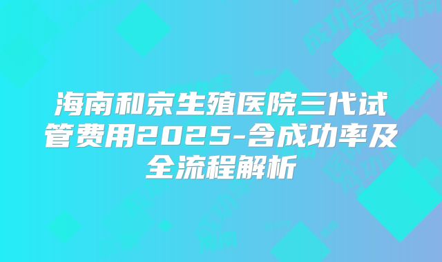 海南和京生殖医院三代试管费用2025-含成功率及全流程解析