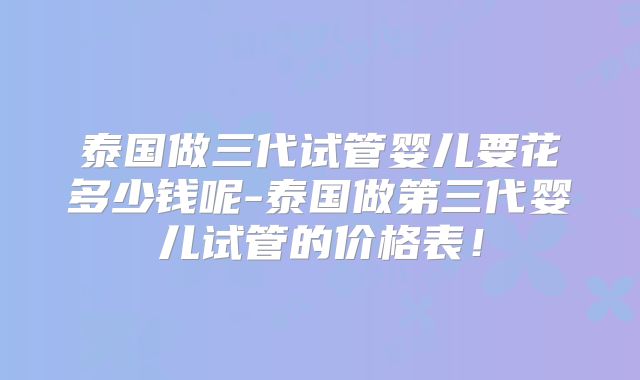 泰国做三代试管婴儿要花多少钱呢-泰国做第三代婴儿试管的价格表！