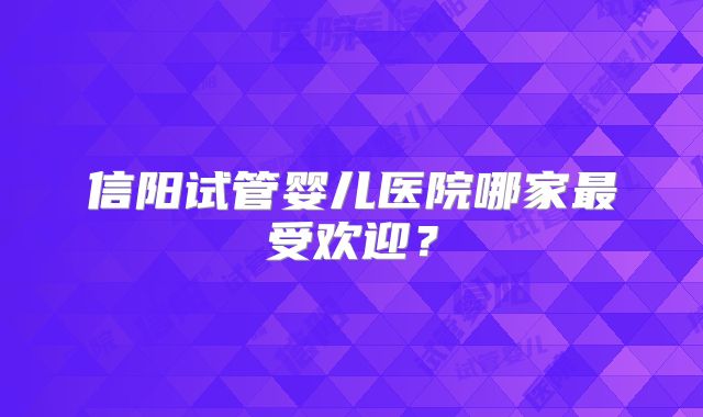信阳试管婴儿医院哪家最受欢迎?