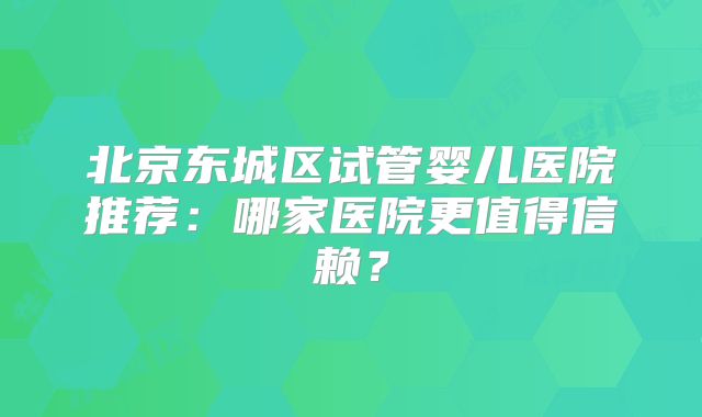 北京东城区试管婴儿医院推荐:哪家医院更值得信赖?