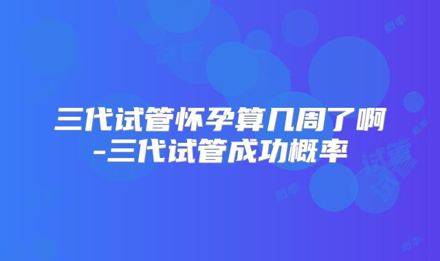 三代试管怀孕算几周了啊-三代试管成功概率