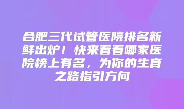 合肥三代试管医院排名新鲜出炉！快来看看哪家医院榜上有名，为你的生育之路指引方向