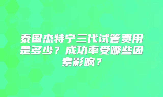 泰国杰特宁三代试管费用是多少?成功率受哪些因素影响?