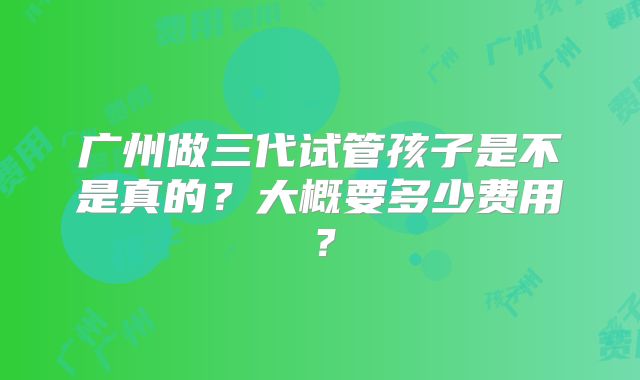 广州做三代试管孩子是不是真的?大概要多少费用?