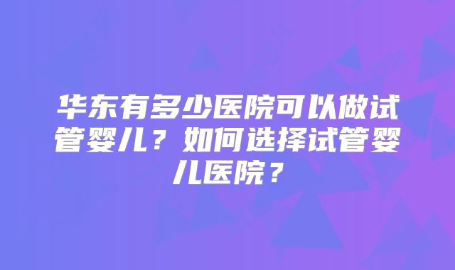 华东有多少医院可以做试管婴儿？如何选择试管婴儿医院？
