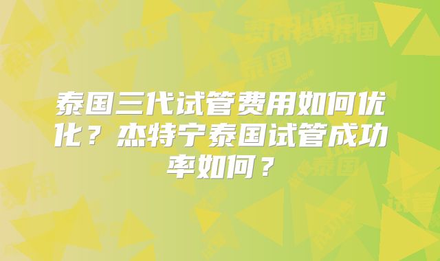 泰国三代试管费用如何优化?杰特宁泰国试管成功率如何?