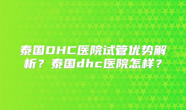 泰国DHC医院试管优势解析？泰国dhc医院怎样？