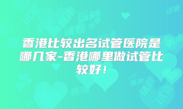 香港比较出名试管医院是哪几家-香港哪里做试管比较好!