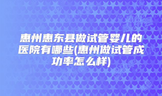 惠州惠东县做试管婴儿的医院有哪些(惠州做试管成功率怎么样)