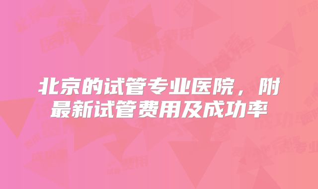 北京的试管专业医院，附最新试管费用及成功率