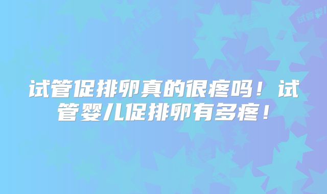 试管促排卵真的很疼吗!试管婴儿促排卵有多疼!
