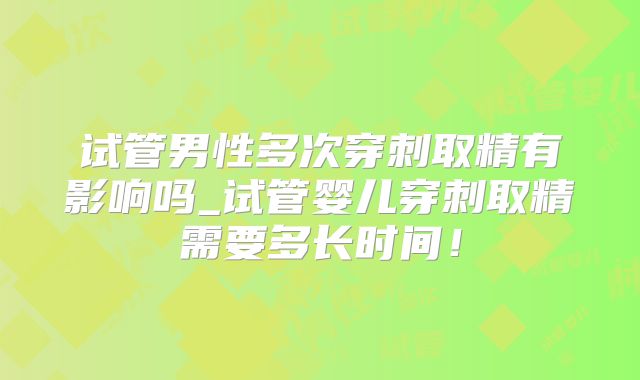 试管男性多次穿刺取精有影响吗_试管婴儿穿刺取精需要多长时间!