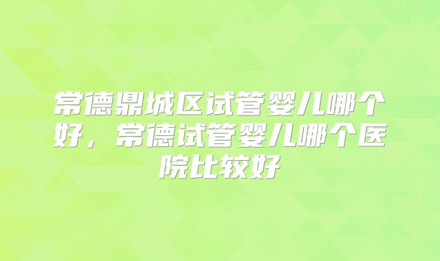 常德鼎城区试管婴儿哪个好,常德试管婴儿哪个医院比较好