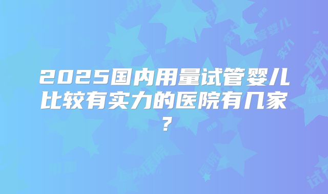 2025国内用量试管婴儿比较有实力的医院有几家？