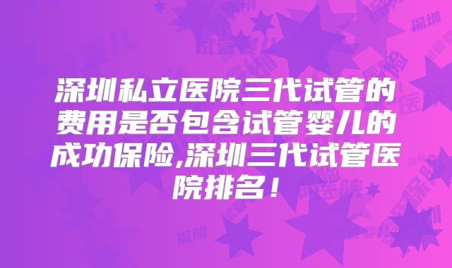 深圳私立医院三代试管的费用是否包含试管婴儿的成功保险,深圳三代试管医院排名！