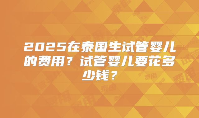 2025在泰国生试管婴儿的费用?试管婴儿要花多少钱?