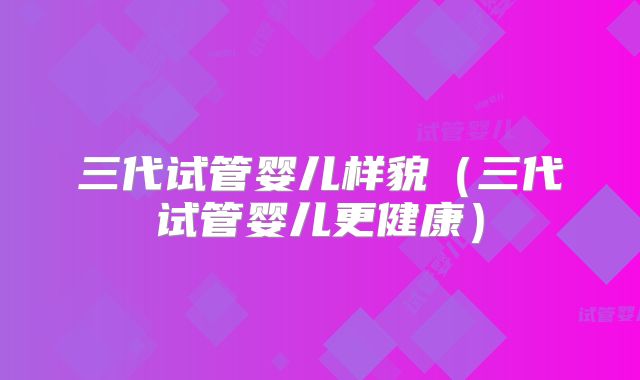 三代试管婴儿样貌(三代试管婴儿更健康)